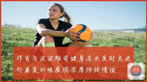 邓肯与波波维奇健身房共度时光进行康复训练展现深厚师徒情谊