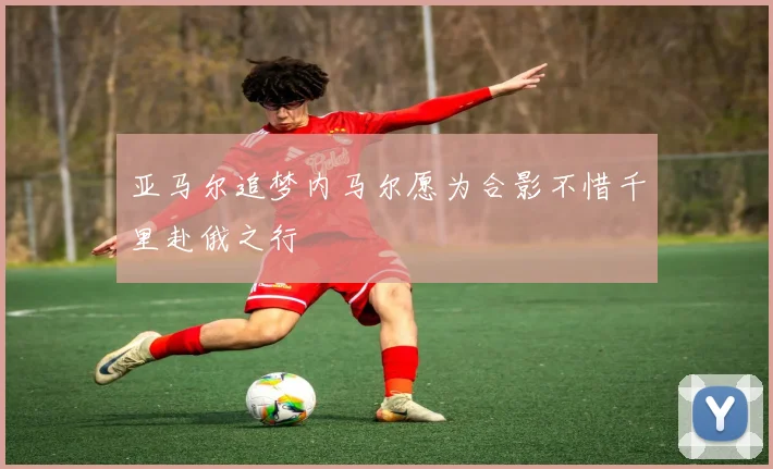 亚马尔追梦内马尔愿为合影不惜千里赴俄之行