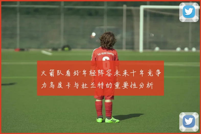 火箭队看好年轻阵容未来十年竞争力乌度卡与杜兰特的重要性分析
