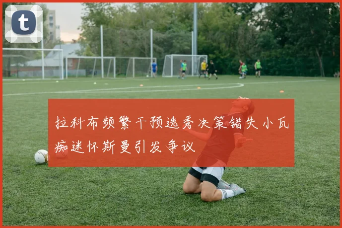 拉科布频繁干预选秀决策错失小瓦痴迷怀斯曼引发争议