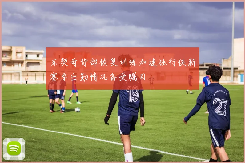 东契奇背部恢复训练加速独行侠新赛季出勤情况备受瞩目