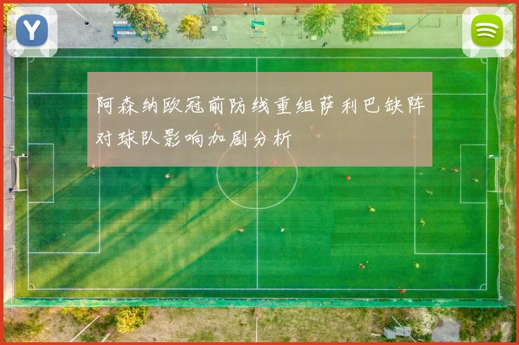 阿森纳欧冠前防线重组萨利巴缺阵对球队影响加剧分析