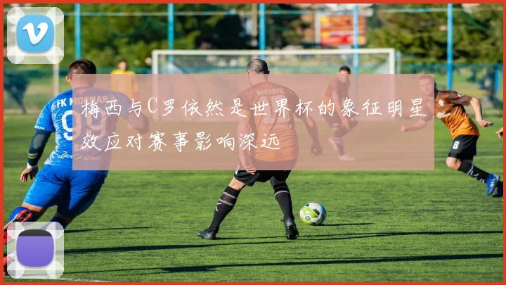 梅西与C罗依然是世界杯的象征明星效应对赛事影响深远