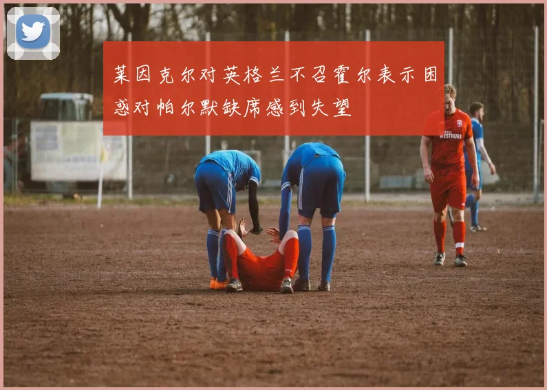 莱因克尔对英格兰不召霍尔表示困惑对帕尔默缺席感到失望