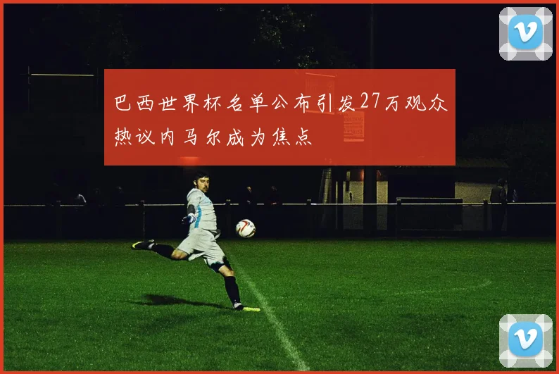 巴西世界杯名单公布引发27万观众热议内马尔成为焦点