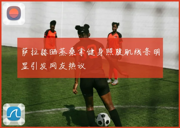 萨拉赫晒蒸桑拿健身照腹肌线条明显引发网友热议