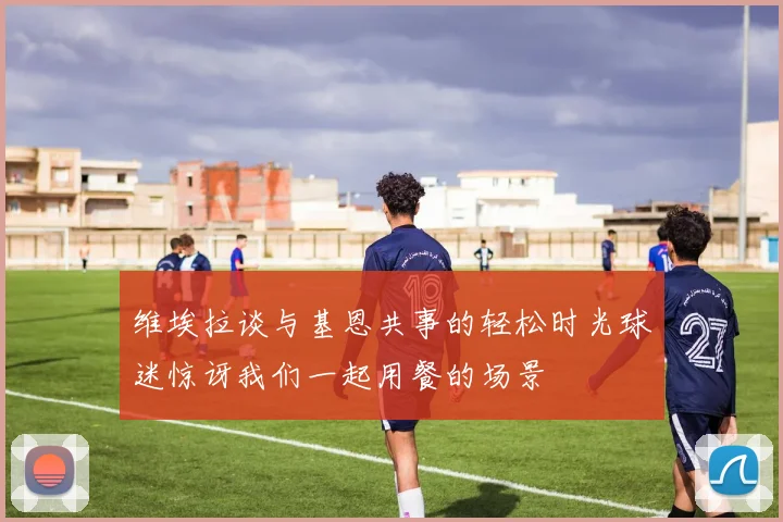 维埃拉谈与基恩共事的轻松时光球迷惊讶我们一起用餐的场景