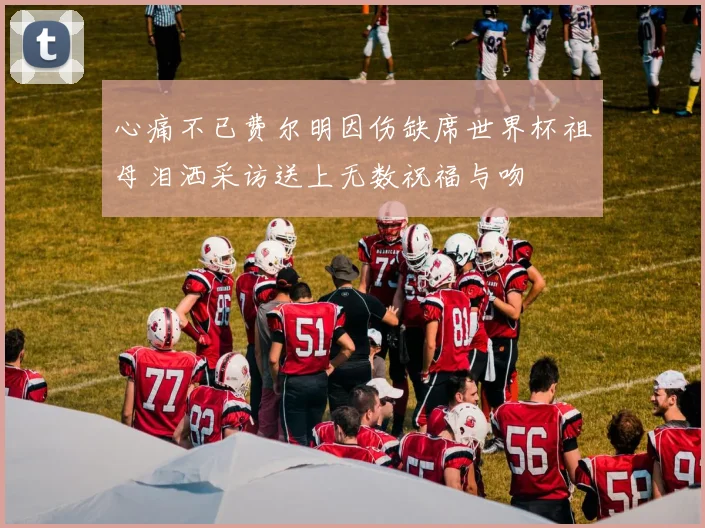 心痛不已费尔明因伤缺席世界杯祖母泪洒采访送上无数祝福与吻