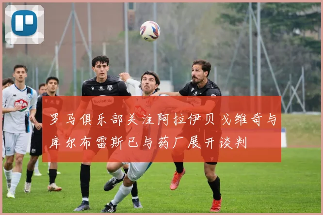 罗马俱乐部关注阿拉伊贝戈维奇与库尔布雷斯已与药厂展开谈判