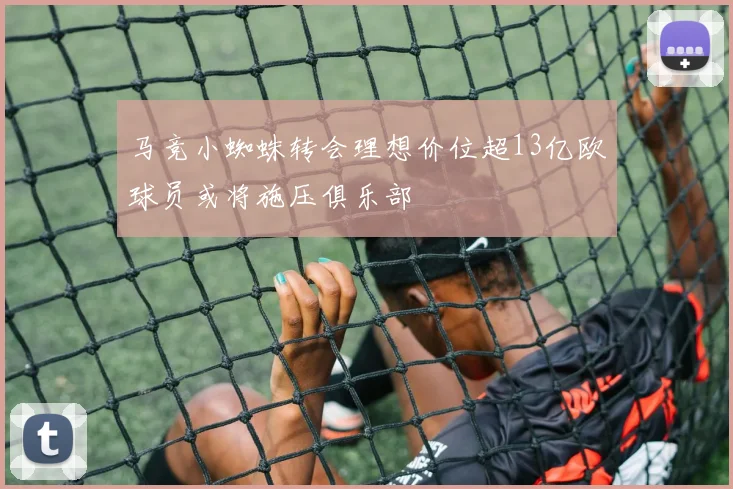 马竞小蜘蛛转会理想价位超13亿欧球员或将施压俱乐部
