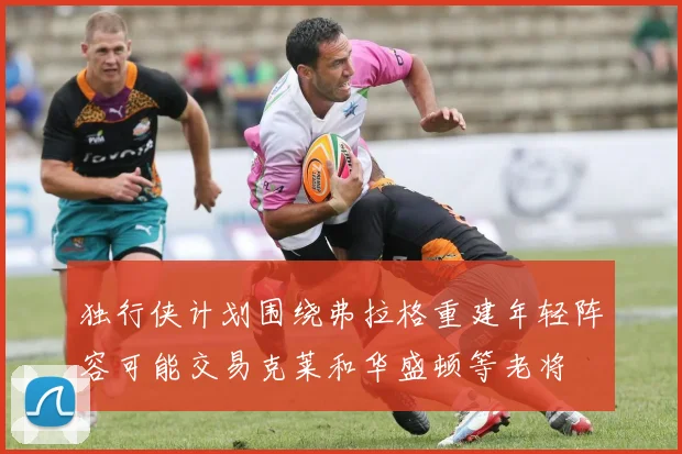 独行侠计划围绕弗拉格重建年轻阵容可能交易克莱和华盛顿等老将