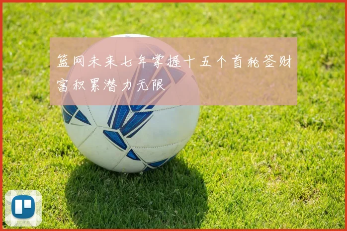 篮网未来七年掌握十五个首轮签财富积累潜力无限