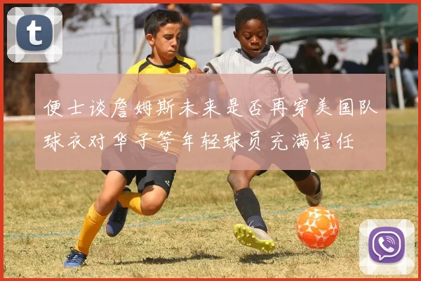 便士谈詹姆斯未来是否再穿美国队球衣对华子等年轻球员充满信任