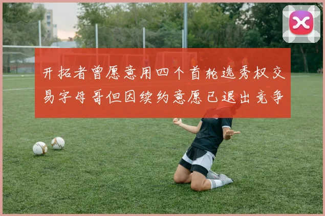 开拓者曾愿意用四个首轮选秀权交易字母哥但因续约意愿已退出竞争
