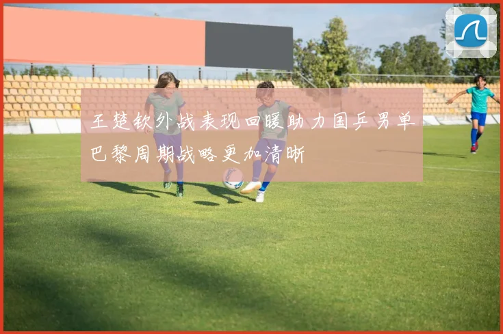 王楚钦外战表现回暖助力国乒男单巴黎周期战略更加清晰