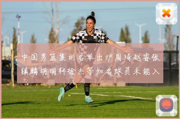 中国男篮集训名单出炉周琦赵睿张镇麟胡明轩徐杰等知名球员未能入选