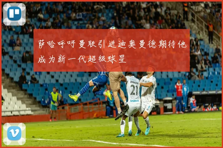 萨哈呼吁曼联引进迪奥曼德期待他成为新一代超级球星
