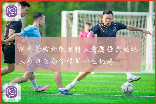 字母哥续约凯尔特人意愿强烈经纪人参与交易令绿军心生忧虑