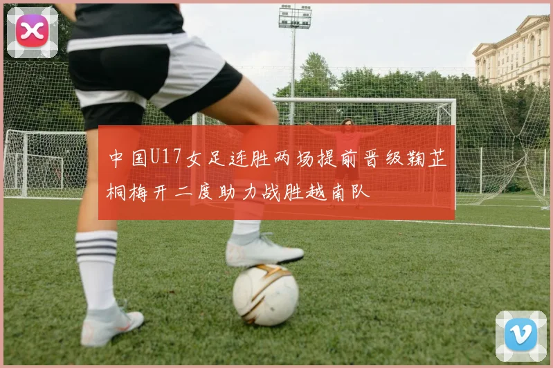 中国U17女足连胜两场提前晋级鞠芷桐梅开二度助力战胜越南队